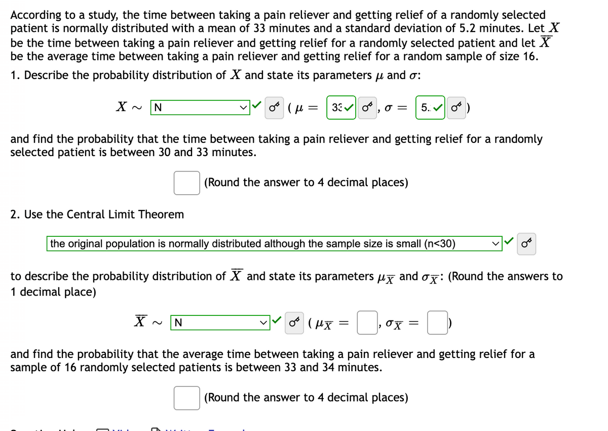 According to a study, the time between taking a pain reliever and getting relief of a randomly selected
patient is normally distributed with a mean of 33 minutes and a standard deviation of 5.2 minutes. Let X
be the time between taking a pain reliever and getting relief for a randomly selected patient and let X
be the average time between taking a pain reliever and getting relief for a random sample of size 16.
1. Describe the probability distribution of X and state its parameters μ and o:
or (μ =
33✔ 0 O = 5.✔ O
and find the probability that the time between taking a pain reliever and getting relief for a randomly
selected patient is between 30 and 33 minutes.
(Round the answer to 4 decimal places)
X~ N
2. Use the Central Limit Theorem
the original population is normally distributed although the sample size is small (n<30)
to describe the probability distribution of X and state its parameters µ and σx: (Round the answers to
1 decimal place)
(μX =
and find the probability that the average time between taking a pain reliever and getting relief for a
sample of 16 randomly selected patients is between 33 and 34 minutes.
(Round the answer to 4 decimal places)
X N
ox =