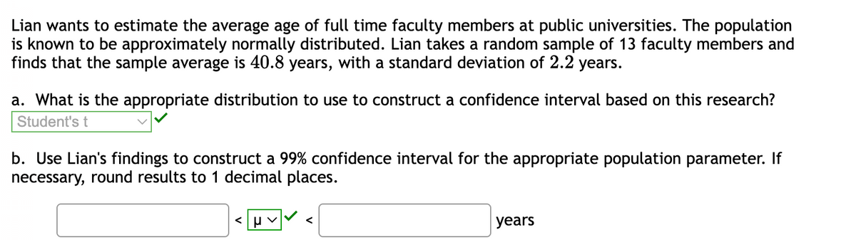 Lian wants to estimate the average age of full time faculty members at public universities. The population
is known to be approximately normally distributed. Lian takes a random sample of 13 faculty members and
finds that the sample average is 40.8 years, with a standard deviation of 2.2 years.
a. What is the appropriate distribution to use to construct a confidence interval based on this research?
Student's t
b. Use Lian's findings to construct a 99% confidence interval for the appropriate population parameter. If
necessary, round results to 1 decimal places.
<μV
years