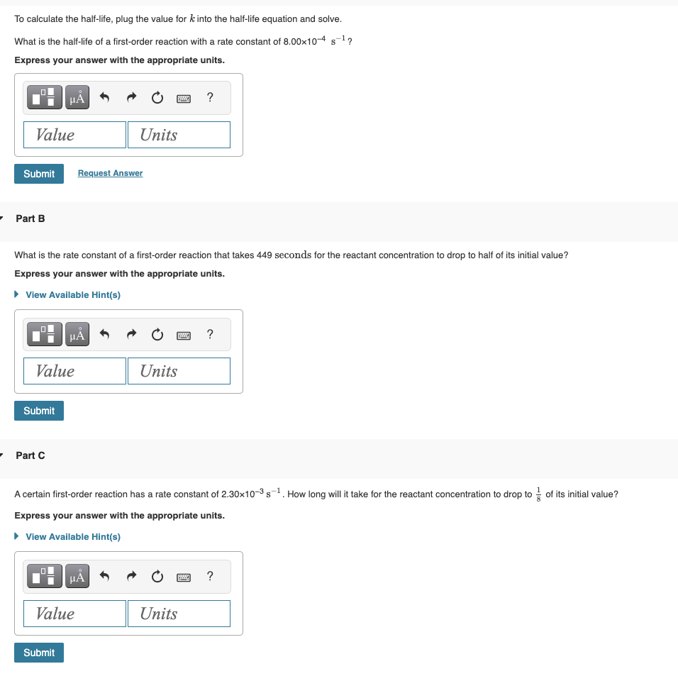 To calculate the half-life, plug the value for k into the half-life equation and solve.
What is the half-life of a first-order reaction with a rate constant of 8.00x10-4 s-¹?
Express your answer with the appropriate units.
Value
Submit
Part B
HÅ
Submit
Value
Part C
What is the rate constant of a first-order reaction that takes 449 seconds for the reactant concentration to drop to half of its initial value?
Express your answer with the appropriate units.
► View Available Hint(s)
HÅ
Submit
Request Answer
Units
Value
HÅ
P
Units
A certain first-order reaction has a rate constant of 2.30x10-3-¹. How long will it take for the reactant concentration to drop to of its initial value?
Express your answer with the appropriate units.
► View Available Hint(s)
?
wwwww
Units
?
?