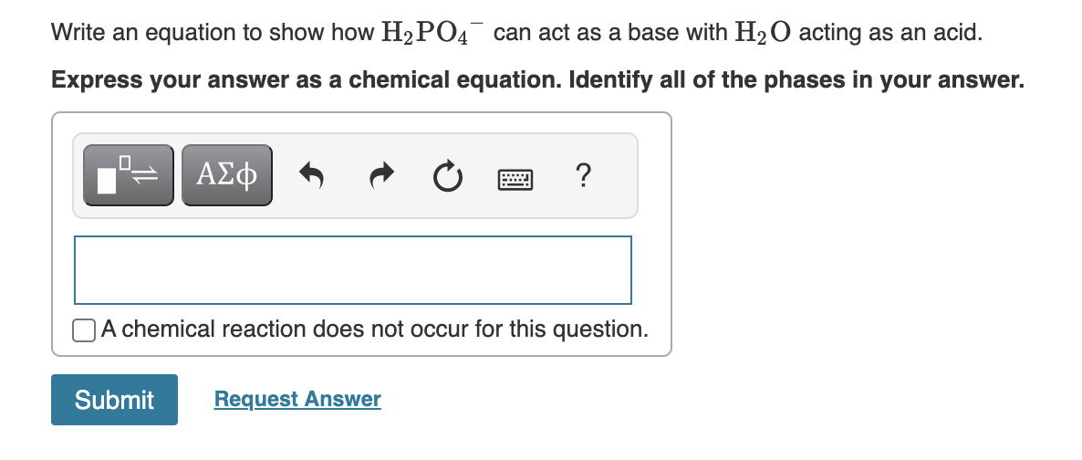 Write an equation to show how H₂PO4 can act as a base with H₂O acting as an acid.
Express your answer as a chemical equation. Identify all of the phases in your answer.
0
ΑΣΦ
?
A chemical reaction does not occur for this question.
Submit Request Answer