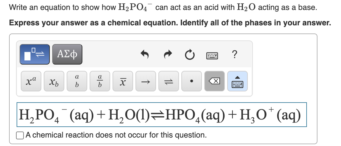 Write an equation to show how H₂PO4 can act as an acid with H2₂O acting as a base.
Express your answer as a chemical equation. Identify all of the phases in your answer.
xa
ΑΣΦ
Xb
a
b
a
b
18
冈
?
wwwwww
H,PO, (aq)+H,O(l)=HPO,(aq)+H,O* (aq)
4
A chemical reaction does not occur for this question.