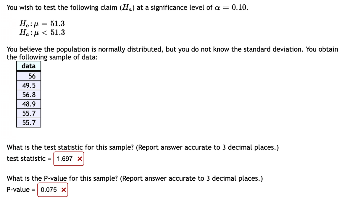 You wish to test the following claim (H) at a significance level of a = 0.10.
=
51.3
Η :μ
Ha:μ < 51.3
You believe the population is normally distributed, but you do not know the standard deviation. You obtain
the following sample of data:
data
56
49.5
56.8
48.9
55.7
55.7
What is the test statistic for this sample? (Report answer accurate to 3 decimal places.)
test statistic
= 1.697 X
What is the P-value for this sample? (Report answer accurate to 3 decimal places.)
P-value = 0.075 X