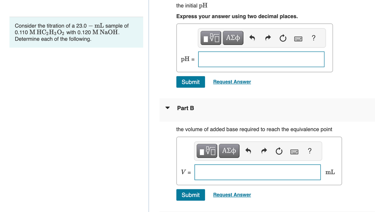 Consider the titration of a 23.0 mL sample of
0.110 M HC2H3 O2 with 0.120 M NaOH.
Determine each of the following.
the initial pH
Express your answer using two decimal places.
pH =
Submit
Part B
V =
VE ΑΣΦ
Request Answer
the volume of added base required to reach the equivalence point
Submit
-- ΑΣΦ
?
Request Answer
?
mL