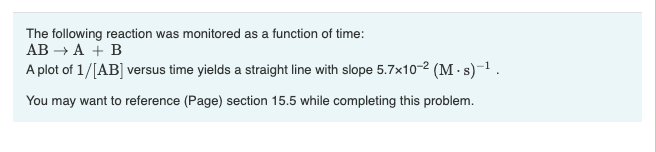 The following reaction was monitored as a function of time:
AB → A + B
A plot of 1/[AB] versus time yields a straight line with slope 5.7x10-2 (M.s)-¹.
You may want to reference (Page) section 15.5 while completing this problem.