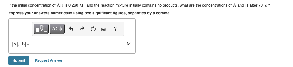 If the initial concentration of AB is 0.260 M, and the reaction mixture initially contains no products, what are the concentrations of A and B after 70 s?
Express your answers numerically using two significant figures, separated by a comma.
IVE ΑΣΦ
[A], [B] =
Submit
Request Answer
?
M