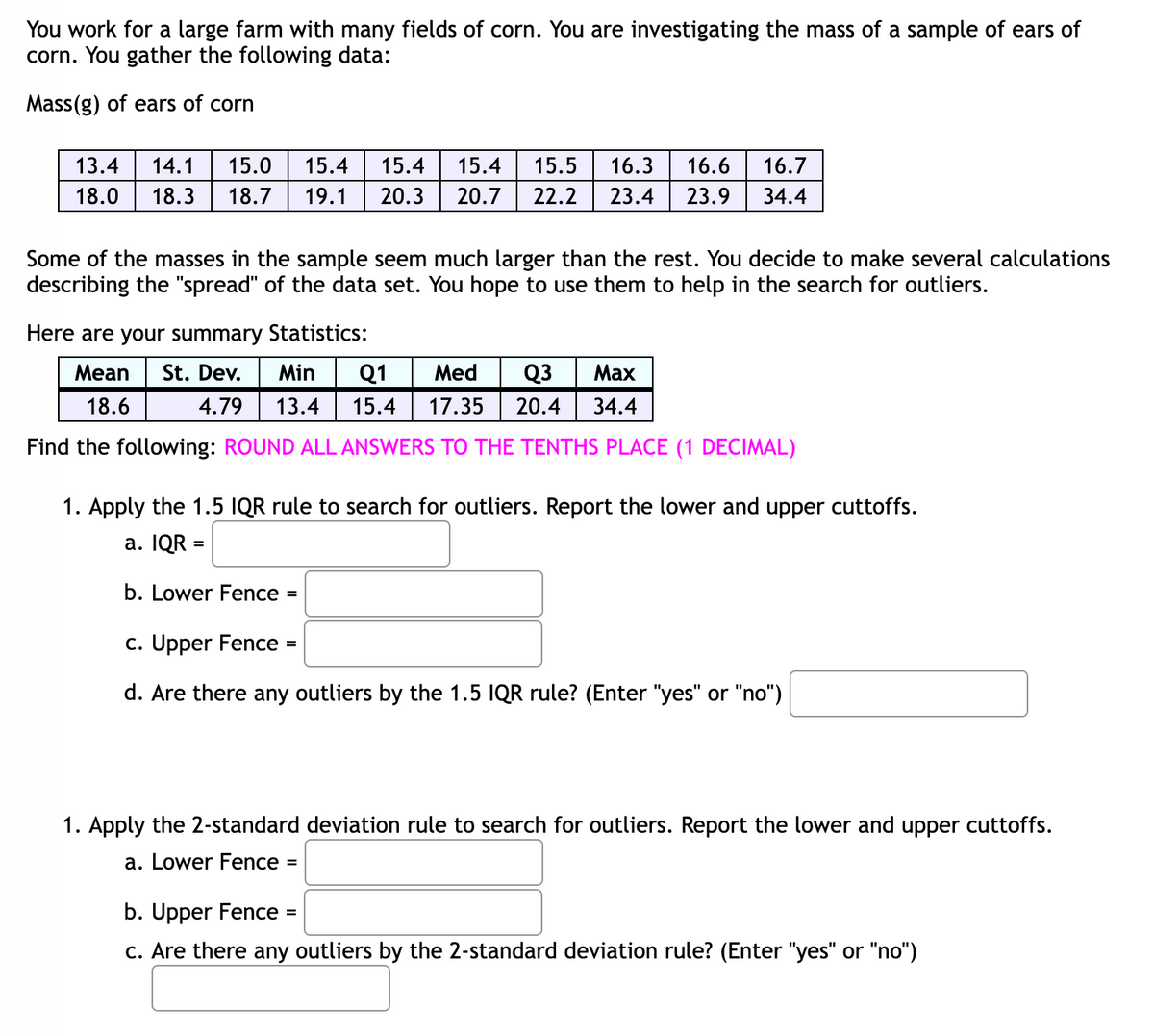 You work for a large farm with many fields of corn. You are investigating the mass of a sample of ears of
corn. You gather the following data:
Mass(g) of ears of corn
13.4 14.1 15.0
15.4 15.4
18.0 18.3 18.7 19.1 20.3
15.4 15.5 16.3 16.6 16.7
20.7 22.2 23.4 23.9 34.4
Some of the masses in the sample seem much larger than the rest. You decide to make several calculations
describing the "spread" of the data set. You hope to use them to help in the search for outliers.
Here are your summary Statistics:
Mean St. Dev.
Max
Min Q1 Med Q૩
13.4 15.4 17.35 20.4 34.4
18.6
4.79
Find the following: ROUND ALL ANSWERS TO THE TENTHS PLACE (1 DECIMAL)
1. Apply the 1.5 IQR rule to search for outliers. Report the lower and upper cuttoffs.
a. IQR =
b. Lower Fence
=
c. Upper Fence =
d. Are there any outliers by the 1.5 IQR rule? (Enter "yes" or "no")
1. Apply the 2-standard deviation rule to search for outliers. Report the lower and upper cuttoffs.
a. Lower Fence =
b. Upper Fence =
c. Are there any outliers by the 2-standard deviation rule? (Enter "yes" or "no")