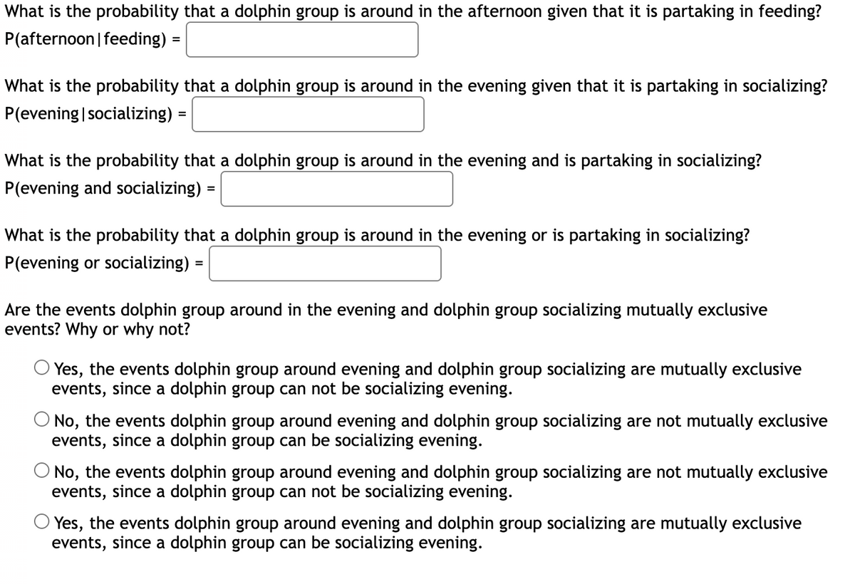 ### Probability of Observing Dolphin Groups

This section focuses on calculating probabilities involving dolphin groups based on specific conditions. Use the provided scenarios to determine the likelihood of events related to dolphin group activities.

1. **Probability of Afternoon Presence Given Feeding Activity**
   - **P(afternoon | feeding) =** [Box for input]

2. **Probability of Evening Presence Given Socializing Activity**
   - **P(evening | socializing) =** [Box for input]

3. **Probability of Evening Presence and Socializing Activity**
   - **P(evening and socializing) =** [Box for input]

4. **Probability of Evening Presence or Socializing Activity**
   - **P(evening or socializing) =** [Box for input]

### Event Exclusivity Analysis

Assess whether the events "dolphin group around in the evening" and "dolphin group socializing" are mutually exclusive. Choose the most appropriate answer based on the definitions of mutually exclusive events.

- ⃝ Yes, the events are mutually exclusive, since a dolphin group cannot be socializing in the evening.
- ⃝ No, the events are not mutually exclusive, since a dolphin group can be socializing in the evening.
- ⃝ No, the events are not mutually exclusive, since a dolphin group cannot be socializing in the evening.
- ⃝ Yes, the events are mutually exclusive, since a dolphin group can be socializing in the evening. 

Use these scenarios to enhance your understanding of conditional probability and event exclusivity.