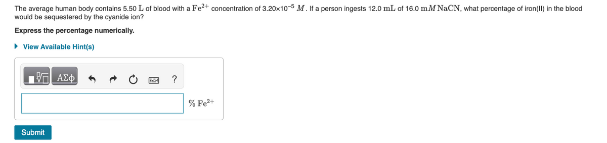 The average human body contains 5.50 L of blood with a Fe²+ concentration of 3.20x10-5 M. If a person ingests 12.0 mL of 16.0 mM NaCN, what percentage of iron(II) in the blood
would be sequestered by the cyanide ion?
Express the percentage numerically.
► View Available Hint(s)
ΠΙΑΣΦ
Submit
?
% Fe²+