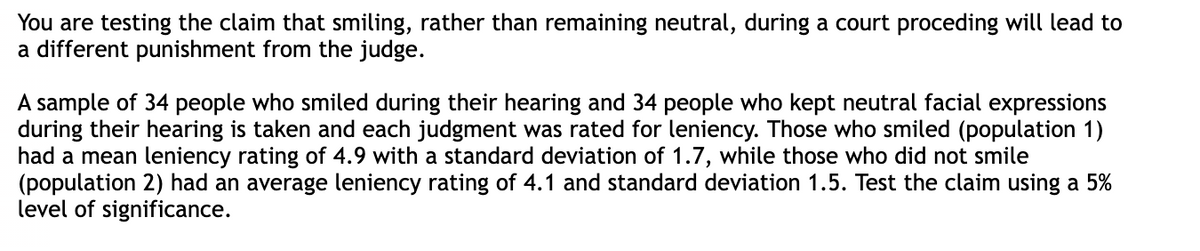 You are testing the claim that smiling, rather than remaining neutral, during a court proceding will lead to
a different punishment from the judge.
A sample of 34 people who smiled during their hearing and 34 people who kept neutral facial expressions
during their hearing is taken and each judgment was rated for leniency. Those who smiled (population 1)
had a mean leniency rating of 4.9 with a standard deviation of 1.7, while those who did not smile
(population 2) had an average leniency rating of 4.1 and standard deviation 1.5. Test the claim using a 5%
level of significance.