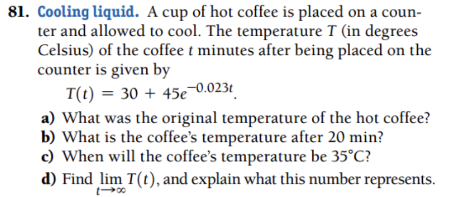 81. Cooling liquid. A cup of hot coffee is placed on a coun-
ter and allowed to cool. The temperature T (in degrees
Celsius) of the coffee t minutes after being placed on the
counter is given by
T(t) = 30 + 45e 0.023t
a) What was the original temperature of the hot coffee?
b) What is the coffee's temperature after 20 min?
c) When will the coffee's temperature be 35°C?
d) Find lim T(t), and explain what this number represents.
