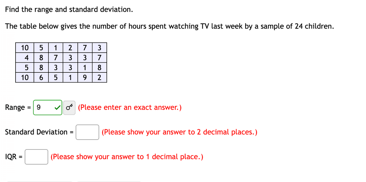 Find the range and standard deviation.
The table below gives the number of hours spent watching TV last week by a sample of 24 children.
10
4
5
10
Range
=
IQR =
5 1
8
7
8
3
5
9
2 7 3
3
3
7
3
1 8
1
9 2
Standard Deviation =
(Please enter an exact answer.)
(Please show your answer to 2 decimal places.)
(Please show your answer to 1 decimal place.)