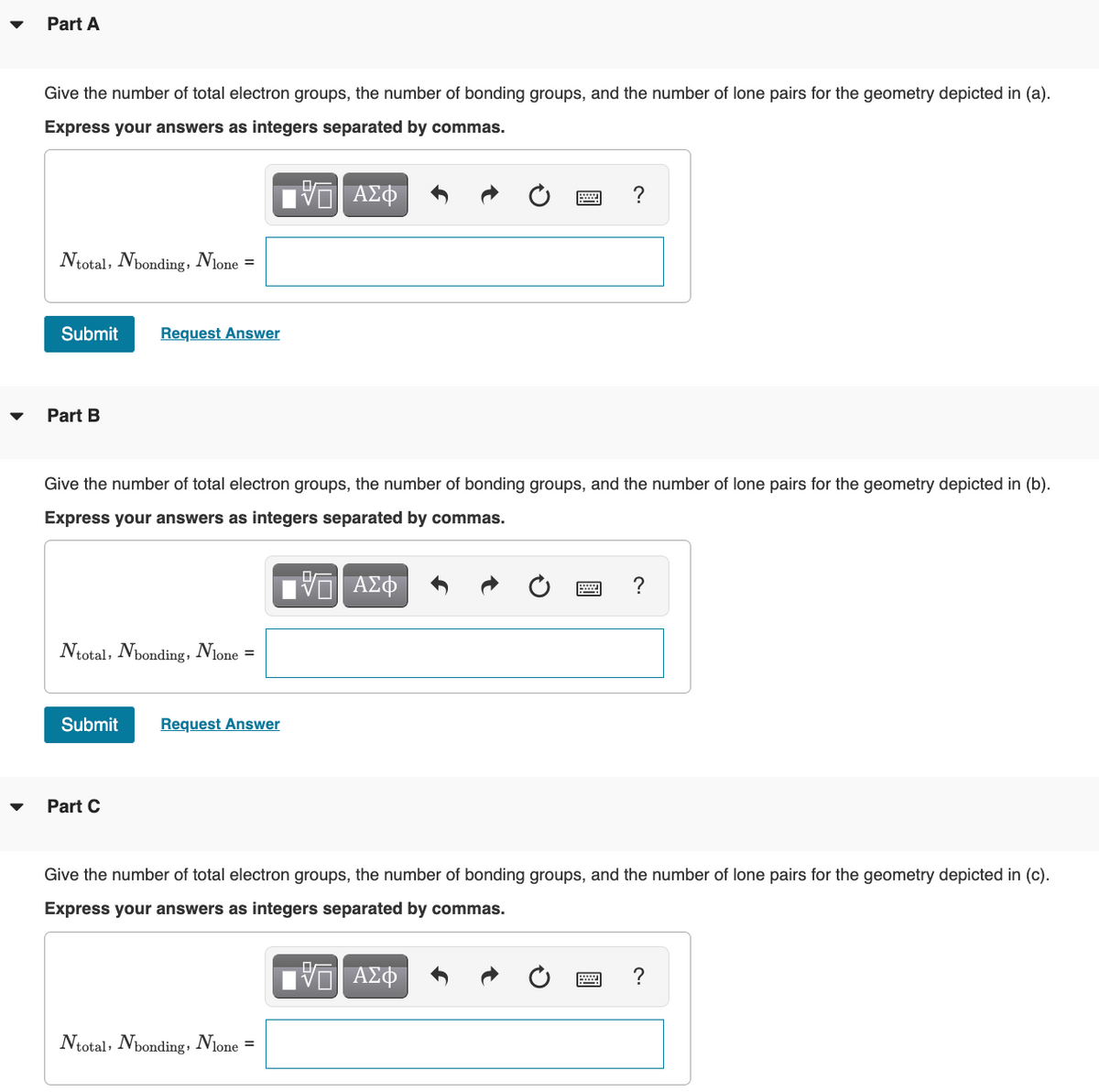 Part A
Give the number of total electron groups, the number of bonding groups, and the number of lone pairs for the geometry depicted in (a).
Express your answers as integers separated by commas.
- ΑΣΦ
Ntotal, Nbonding, Nlone =
Submit Request Answer
Part B
Give the number of total electron groups, the number of bonding groups, and the number of lone pairs for the geometry depicted in (b).
Express your answers as integers separated by commas.
15. ΑΣΦ
Ntotal, Nbonding, Nlone =
Submit Request Answer
Part C
www. ?
Ntotal, Nbonding, Nlone =
?
Give the number of total electron groups, the number of bonding groups, and the number of lone pairs for the geometry depicted in (c).
Express your answers as integers separated by commas.
VE ΑΣΦ
?