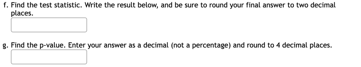 f. Find the test statistic. Write the result below, and be sure to round your final answer to two decimal
places.
g. Find the p-value. Enter your answer as a decimal (not a percentage) and round to 4 decimal places.