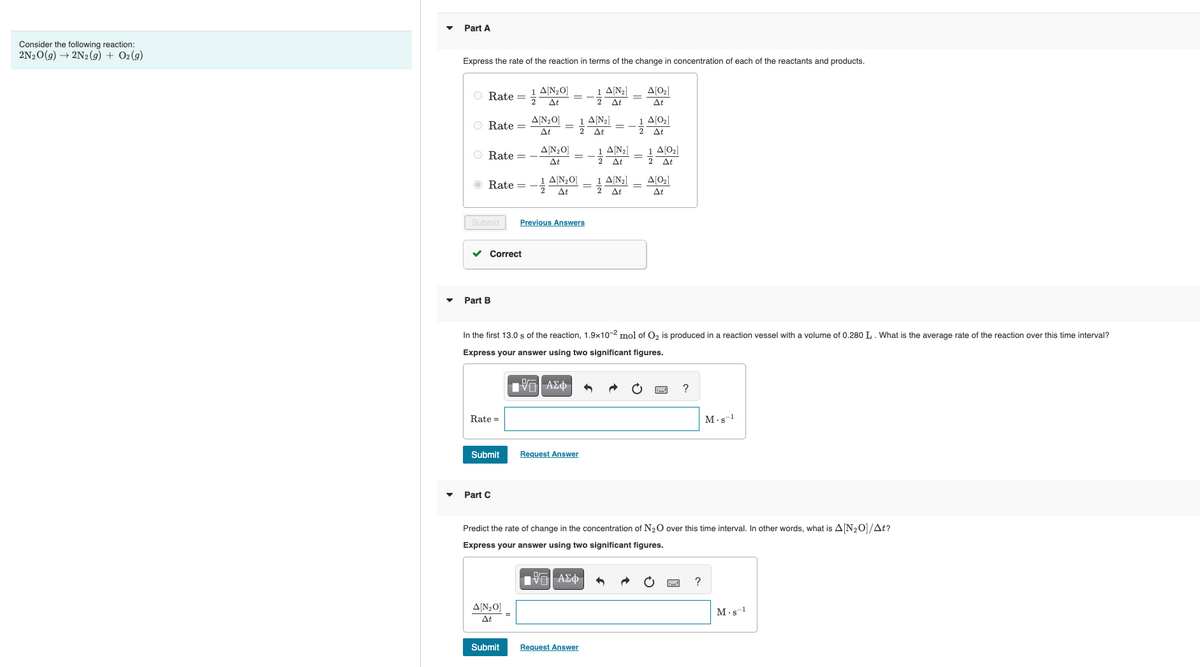 Consider the following reaction:
2N₂O(g) → 2N2(g) + O2(g)
Part A
Express the rate of the reaction in terms of the change in concentration of each of the reactants and products.
Rate = 1 A[₂0]
At
O Rate =
O Rate -
Submit
Rate = -A[₂0]
At
Correct
Part B
Rate =
Submit
A[N₂O]
At
Part C
A[N₂0]
At
A[N₂O]
At
Previous Answers
Submit
Request Answer
1 A[N₂]
2
At
At
In the first 13.0 s of the reaction, 1.9x10-2 mol of O₂ is produced in a reaction vessel with a volume of 0.280 L. What is the average rate of the reaction over this time interval?
Express your answer using two significant figures.
IVE| ΑΣΦ
Request Answer
A[N₂]
At
1 A[N₂]
At
1/1
A[0₂]
At
A[0₂]
At
A[0₂]
A[0₂]
At
Predict the rate of change in the concentration of N₂O over this time interval. In other words, what is A[N₂O]/At?
Express your answer using two significant figures.
IVE| ΑΣΦ
?
M-s-1
?
M-s-1