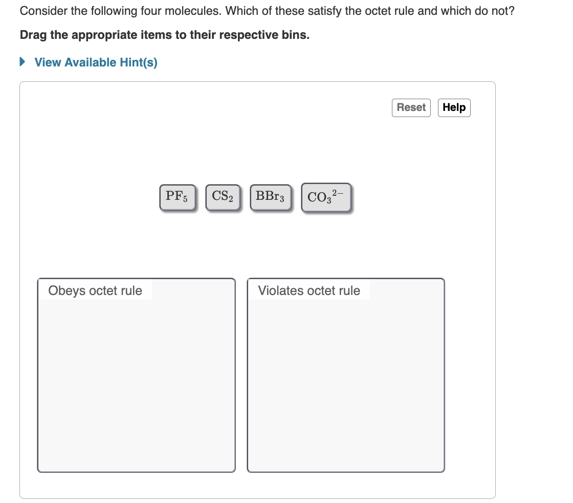 Consider the following four molecules. Which of these satisfy the octet rule and which do not?
Drag the appropriate items to their respective bins.
► View Available Hint(s)
Obeys octet rule
PF5
CS2
BBr3 CO3²-
Violates octet rule
Reset Help