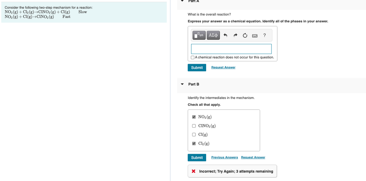 Consider the following two-step mechanism for a reaction:
NO₂(g) + Cl₂(g) →CINO₂(g) + Cl(g) Slow
NO₂(g) + Cl(g) →CINO₂ (g)
Fast
Part A
What is the overall reaction?
Express your answer as a chemical equation. Identify all of the phases in your answer.
0
12
Submit
Part B
ΑΣΦ
A chemical reaction does not occur for this question.
Request Answer
Identify the intermediates in the mechanism.
Check all that apply.
✔ NO₂ (g)
CINO₂(g)
Cl(g)
✔ Cl₂ (g)
Submit
www
?
Previous Answers Request Answer
X Incorrect; Try Again; 3 attempts remaining