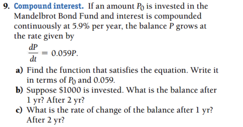 9. Compound interest. If an amount Po is invested in the
Mandelbrot Bond Fund and interest is compounded
continuously at 5.9% per year, the balance P grows at
the rate given by
dP
= 0.059P.
dt
a) Find the function that satisfies the equation. Write it
in terms of Po and 0.059.
b) Suppose $1000 is invested. What is the balance after
1 yr? After 2 yr?
c) What is the rate of change of the balance after 1 yr?
After 2 yr?
