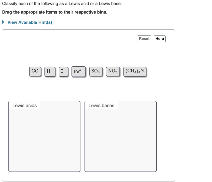 Classify each of the following as a Lewis acid or a Lewis base.
Drag the appropriate items to their respective bins.
► View Available Hint(s)
CO H™ I-
Lewis acids
Fe³+
SO3 NO₂
Lewis bases
Reset Help
(CH3) 3N