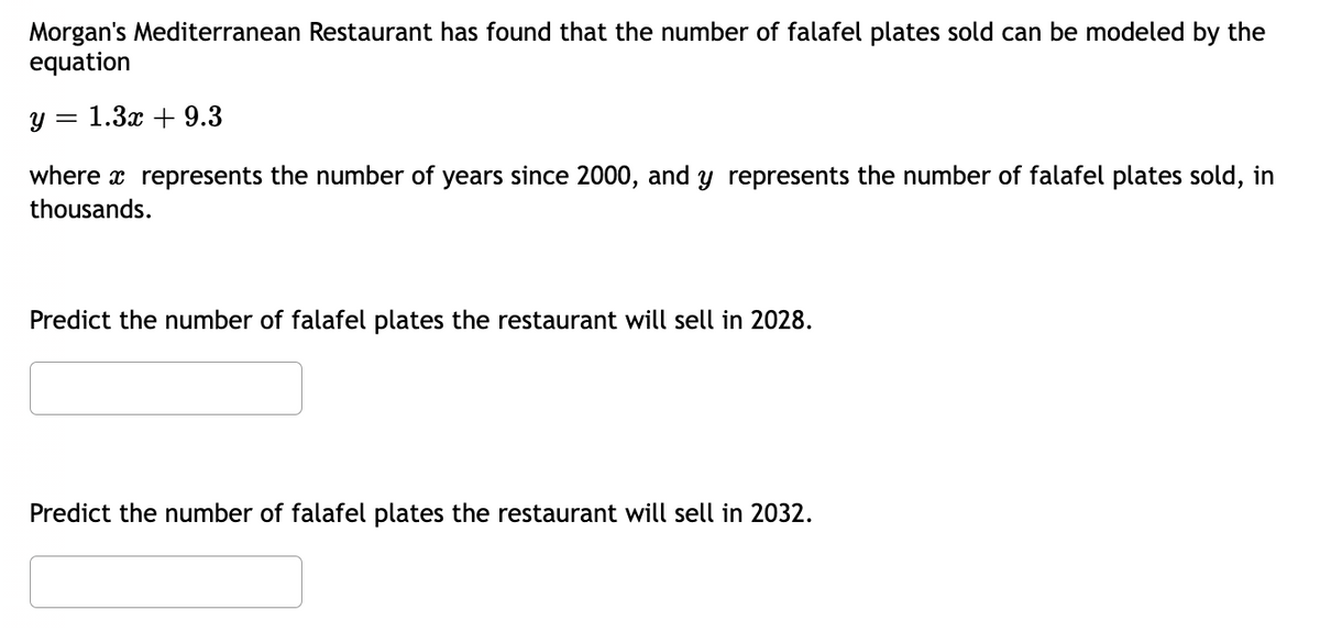 Morgan's Mediterranean Restaurant has found that the number of falafel plates sold can be modeled by the
equation
y = 1.3x + 9.3
where a represents the number of years since 2000, and y represents the number of falafel plates sold, in
thousands.
Predict the number of falafel plates the restaurant will sell in 2028.
Predict the number of falafel plates the restaurant will sell in 2032.