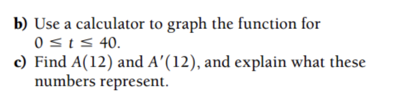 b) Use a calculator to graph the function for
0 <t< 40.
c) Find A(12) and A'(12), and explain what these
numbers represent.
