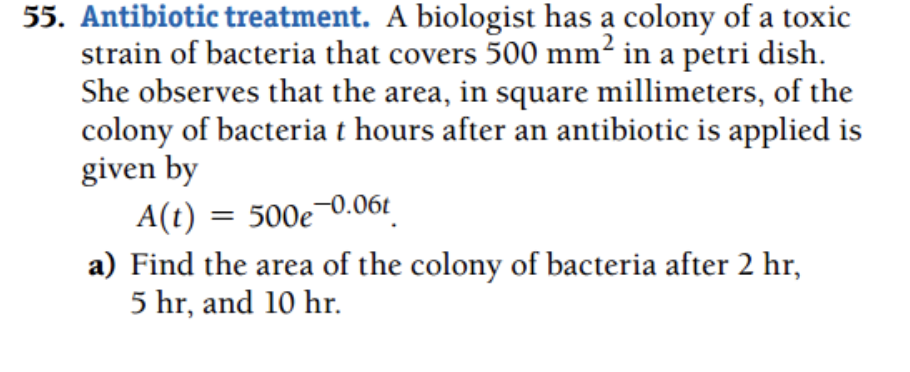 55. Antibiotic treatment. A biologist has a colony of a toxic
strain of bacteria that covers 500 mm² in a petri dish.
She observes that the area, in square millimeters, of the
colony of bacteria t hours after an antibiotic is applied is
given by
A(t) = 500e-0.06t
a) Find the area of the colony of bacteria after 2 hr,
5 hr, and 10 hr.
