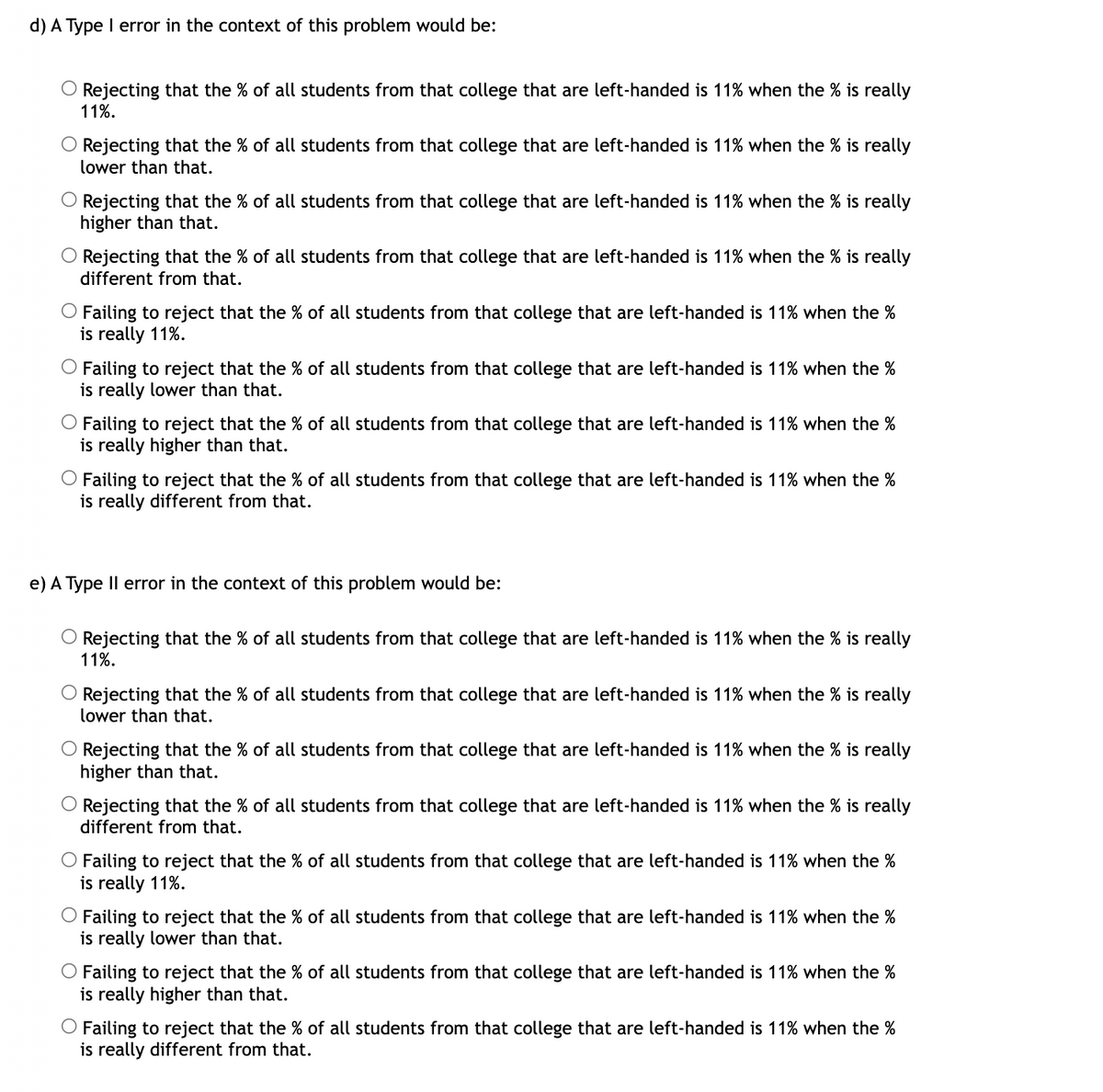 d) A Type I error in the context of this problem would be:
O Rejecting that the % of all students from that college that are left-handed is 11% when the % is really
11%.
O Rejecting that the % of all students from that college that are left-handed is 11% when the % is really
lower than that.
O Rejecting that the % of all students from that college that are left-handed is 11% when the % is really
higher than that.
O Rejecting that the % of all students from that college that are left-handed is 11% when the % is really
different from that.
O Failing to reject that the % of all students from that college that are left-handed is 11% when the %
is really 11%.
O Failing to reject that the % of all students from that college that are left-handed is 11% when the %
is really lower than that.
O Failing to reject that the % of all students from that college that are left-handed is 11% when the %
is really higher than that.
Failing to reject that the % of all students from that college that are left-handed is 11% when the %
is really different from that.
e) A Type II error in the context of this problem would be:
O Rejecting that the % of all students from that college that are left-handed is 11% when the % is really
11%.
O Rejecting that the % of all students from that college that are left-handed is 11% when the % is really
lower than that.
O Rejecting that the % of all students from that college that are left-handed is 11% when the % is really
higher than that.
O Rejecting that the % of all students from that college that are left-handed is 11% when the % is really
different from that.
O Failing to reject that the % of all students from that college that are left-handed is 11% when the %
is really 11%.
O Failing to reject that the % of all students from that college that are left-handed is 11% when the %
is really lower than that.
O Failing to reject that the % of all students from that college that are left-handed is 11% when the %
is really higher than that.
Failing to reject that the % of all students from that college that are left-handed is 11% when the %
is really different from that.