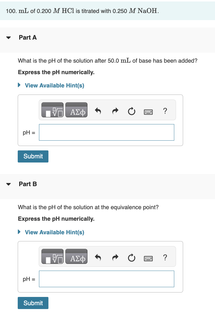 100. mL of 0.200 M HCl is titrated with 0.250 M NaOH.
Part A
What is the pH of the solution after 50.0 mL of base has been added?
Express the pH numerically.
► View Available Hint(s)
pH =
Submit
Part B
What is the pH of the solution at the equivalence point?
Express the pH numerically.
► View Available Hint(s)
pH =
ΑΣΦ
Submit
VE ΑΣΦ
@
?
?