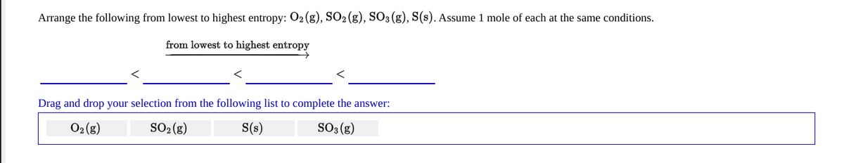 Arrange the following from lowest to highest entropy: 02 (g), SO2 (g), SO3 (g), S(s). Assume 1 mole of each at the same conditions.
from lowest to highest entropy
Drag and drop your selection from the following list to complete the answer:
O2 (8) SO: (g)
S(s)
So3 (g)
