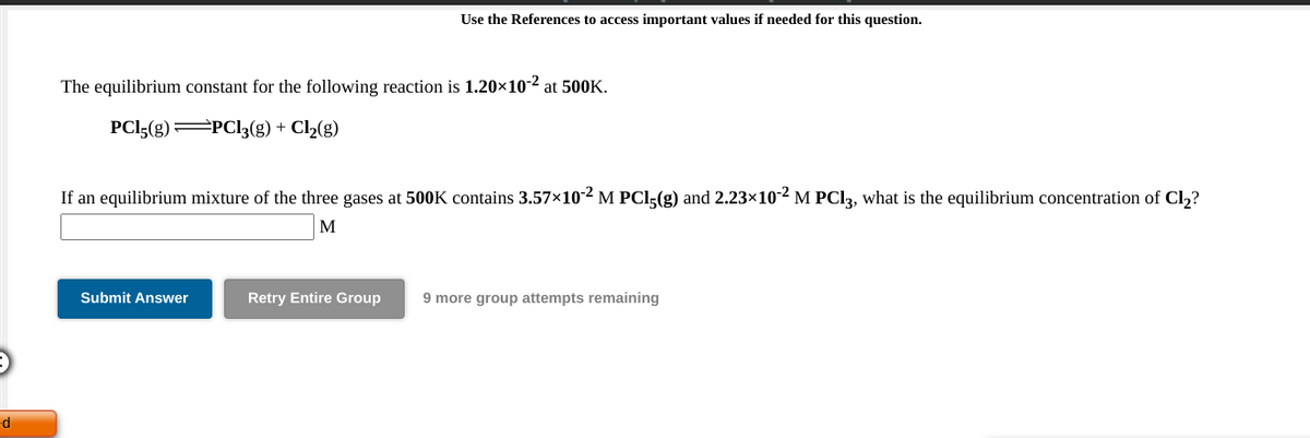 Use the References to access important values if needed for this question.
The equilibrium constant for the following reaction is 1.20×10-2 at 500K.
PCI5(g) PCI3(g) + Cl½(g)
If an equilibrium mixture of the three gases at 500K contains 3.57x10-2 M PCI,(g) and 2.23×102 M PCI3, what is the equilibrium concentration of Cl,?
M
Submit Answer
Retry Entire Group
9 more group attempts remaining
ed
