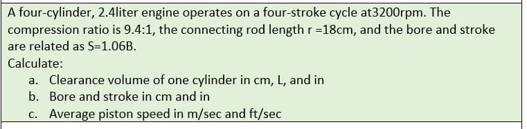 A four-cylinder, 2.4liter engine operates on a four-stroke cycle at3200rpm. The
compression ratio is 9.4:1, the connecting rod length r =18cm, and the bore and stroke
are related as S=1.06B.
Calculate:
a. Clearance volume of one cylinder in cm, L, and in
b. Bore and stroke in cm and in
c. Average piston speed in m/sec and ft/sec