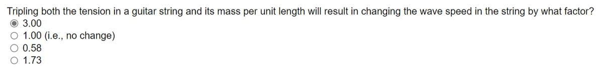 Tripling both the tension in a guitar string and its mass per unit length will result in changing the wave speed in the string by what factor?
O 3.00
O 1.00 (i.e., no change)
O 0.58
O 1.73