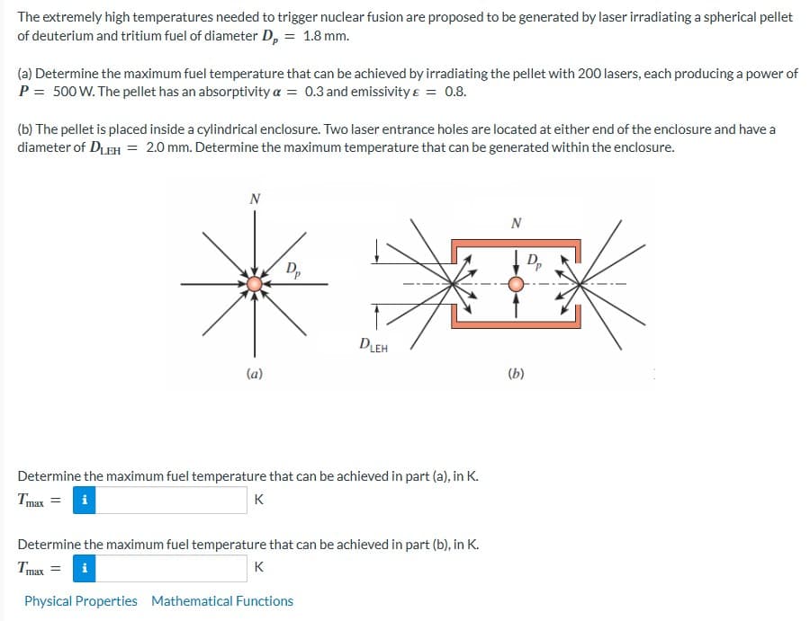 The extremely high temperatures needed to trigger nuclear fusion are proposed to be generated by laser irradiating a spherical pellet
of deuterium and tritium fuel of diameter Dp = 1.8 mm.
(a) Determine the maximum fuel temperature that can be achieved by irradiating the pellet with 200 lasers, each producing a power of
P = 500 W. The pellet has an absorptivity a = 0.3 and emissivity & = 0.8.
(b) The pellet is placed inside a cylindrical enclosure. Two laser entrance holes are located at either end of the enclosure and have a
diameter of DLEH = 2.0 mm. Determine the maximum temperature that can be generated within the enclosure.
N
(a)
K
Dp
Determine the maximum fuel temperature that can be achieved in part (a), in K.
Tmax = i
K
DLEH
N
#K
Determine the maximum fuel temperature that can be achieved in part (b), in K.
Tmax
i
Physical Properties Mathematical Functions
(b)