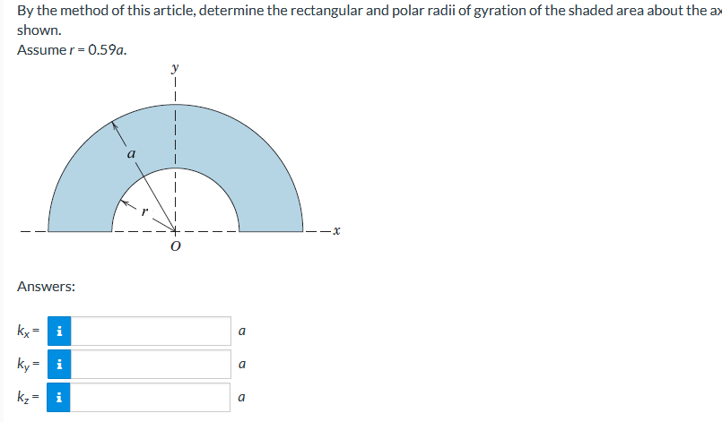 By the method of this article, determine the rectangular and polar radii of gyration of the shaded area about the ax
shown.
Assume r = 0.59a.
-x
Answers:
kx =
i
a
ky=
i
a
kz=
a
