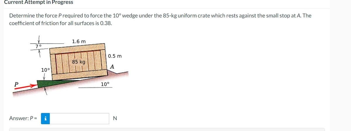 Current Attempt in Progress
Determine the force P required to force the 10° wedge under the 85-kg uniform crate which rests against the small stop at A. The
coefficient of friction for all surfaces is 0.38.
P
7°
10°
Answer: P = i
1.6 m
85 kg
0.5 m
A
10°
N