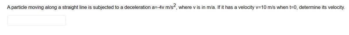 A particle moving along a straight line is subjected to a deceleration a=-4v m/s², where v is in m/a. If it has a velocity v=10 m/s when t=0, determine its velocity.