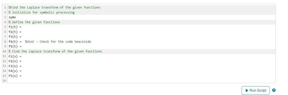 1 %Find the Laplace transform of the given functions
2% Initialize for symbolic processing
3 syms
4 % Define the given functions
5 f1(t)
6 f2(t)
7 f3(t) =
=
=
8 f4(t) = %Hint: Check for the code heaviside
9 f5(t)
=
10% Find the laplace transform of the given functions
11 F1(s) =
12 F2(S) =
13 F3(S) =
14 F4(S)
15 F5(S) =
16
=
▶ Run Script
2.