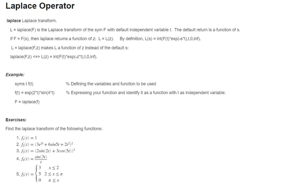 Laplace Operator
laplace Laplace transform.
L = laplace(F) is the Laplace transform of the sym F with default independent variable t. The default return is a function of s.
If F = F(s), then laplace returns a function of z: L = L(z). By definition, L(s) = int(F(t)*exp(-s*t),t,0,inf).
L = laplace(F,z) makes L a function of z instead of the default s:
laplace(F,z) <=> L(z) = int(F(t)*exp(-z*t),t,0,inf).
Example:
syms t f(t)
f(t) = exp(2*t)*sin(4*t)
F = laplace(f)
% Defining the variables and function to be used
% Expressing your function and identify it as a function with t as independent variable.
Exercises:
Find the laplace transform of the following functions:
1. fi(t) = 1
2. f₂(t) = (3e2¹ +6sin5t +21²)²
3. f3(t) = (2sin(2t) + 3cos(5t))³
4. f4(t) = sin(31)
t
3
x≤2
5. fs(t) = 5 2 ≤x≤n
0
π < x