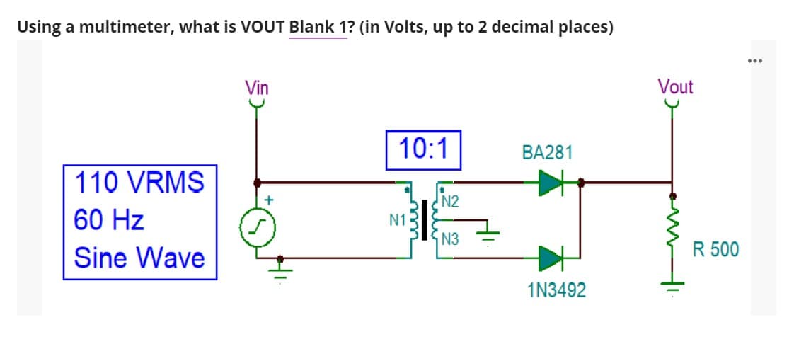 Using a multimeter, what is VOUT Blank 1? (in Volts, up to 2 decimal places)
110 VRMS
60 Hz
Sine Wave
Vin
+
10:1
N1
N2
N3
BA281
1N3492
Vout
R 500
...