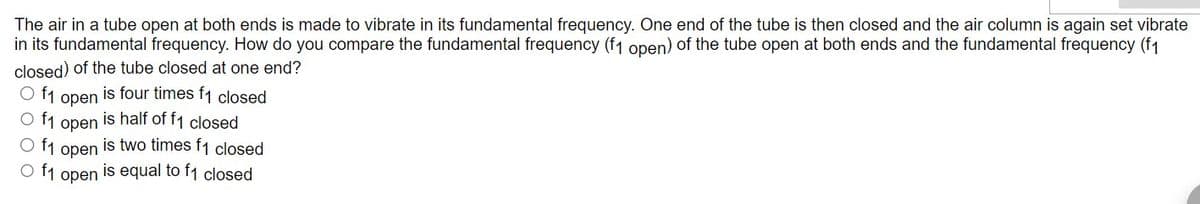 The air in a tube open at both ends is made to vibrate in its fundamental frequency. One end of the tube is then closed and the air column is again set vibrate
in its fundamental frequency. How do you compare the fundamental frequency (f1 open) of the tube open at both ends and the fundamental frequency (f1
closed) of the tube closed at one end?
O f₁
is four times f1 closed
O f₁
is half of f1 closed
O f₁
is two times f1 closed
O f₁
is equal to f1 closed
open
open
open
open