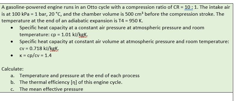 A
gasoline-powered engine runs in an Otto cycle with a compression ratio of CR = 10: 1. The intake air
is at 100 kPa = 1 bar, 20 °C, and the chamber volume is 500 cm³ before the compression stroke. The
temperature at the end of an adiabatic expansion is T4 = 950 K.
Specific heat capacity at a constant air pressure at atmospheric pressure and room
temperature: cp = 1.01 kJ/kgK.
Specific heat capacity at constant air volume at atmospheric pressure and room temperature:
cv = 0.718 kJ/kgK.
K = cp/cv = 1.4
●
●
Calculate:
a. Temperature and pressure at the end of each process
b. The thermal efficiency [n] of this engine cycle.
C. The mean effective pressure