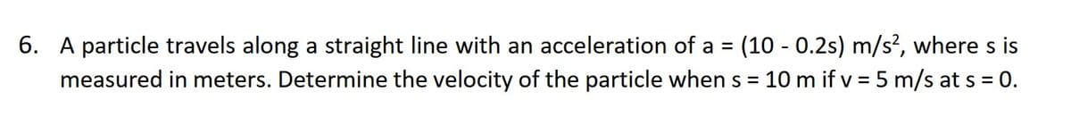 6. A particle travels along a straight line with an acceleration of a = (10 - 0.2s) m/s², where s is
measured in meters. Determine the velocity of the particle when s = = 10 m if v = 5 m/s at s = 0.