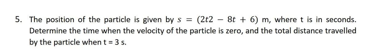 5. The position of the particle is given by s = (2t2 8t + 6) m, where t is in seconds.
Determine the time when the velocity of the particle is zero, and the total distance travelled
by the particle when t = 3 s.