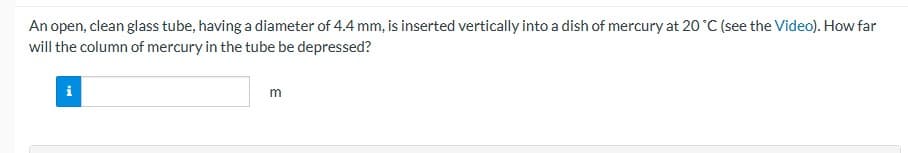 An open, clean glass tube, having a diameter of 4.4 mm, is inserted vertically into a dish of mercury at 20 °C (see the Video). How far
will the column of mercury in the tube be depressed?
i
m