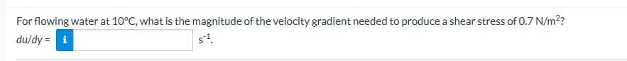 For flowing water at 10°C, what is the magnitude of the velocity gradient needed to produce a shear stress of 0.7 N/m²?
du/dy = i
s¹.