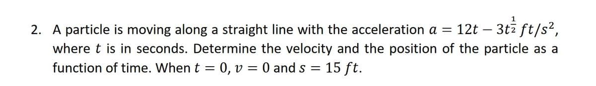 2. A particle is moving along a straight line with the acceleration a = 12t :- 3tz ft/s²,
where t is in seconds. Determine the velocity and the position of the particle as a
function of time. When t = 0, v = 0 and s =
15 ft.