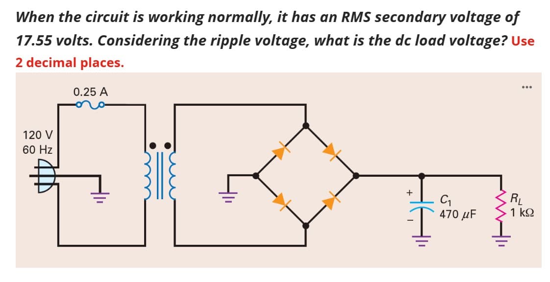 When the circuit is working normally, it has an RMS secondary voltage of
17.55 volts. Considering the ripple voltage, what is the dc load voltage? Use
2 decimal places.
IBA
120 V
60 Hz
0.25 A
+ C₁
470 μF
...
RL
1 ΚΩ