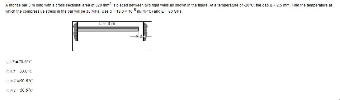 A bronze bar 3 m long with a cross sectional area of 320 mm² is placed between two rigid walls as shown in the figure. At a temperature of -20°C, the gap A = 2.5 mm. Find the temperature at
which the compressive stress in the bar will be 35 MPa. Use a = 18.0 x 10-6 m/(m-°C) and E = 80 GPa.
OLT=70.6°C
OILT 30.6°C
OT-90.6°C
ONT=50.6°C
L=3m