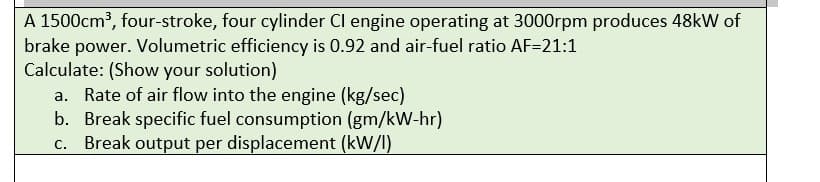 A 1500cm³, four-stroke, four cylinder CI engine operating at 3000rpm produces 48kW of
brake power. Volumetric efficiency is 0.92 and air-fuel ratio AF=21:1
Calculate: (Show your solution)
a. Rate of air flow into the engine (kg/sec)
b. Break specific fuel consumption (gm/kW-hr)
c. Break output per displacement (kW/I)