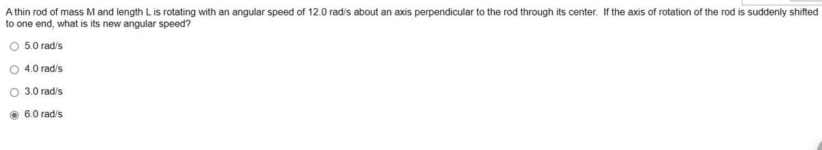 A thin rod of mass M and length L is rotating with an angular speed of 12.0 rad/s about an axis perpendicular to the rod through its center. If the axis of rotation of the rod is suddenly shifted
to one end, what is its new angular speed?
5.0 rad/s
O 4.0 rad/s
O 3.0 rad/s
O 6.0 rad/s