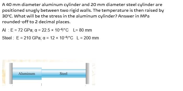 A 40 mm diameter aluminum cylinder and 20 mm diameter steel cylinder are
positioned snugly between two rigid walls. The temperature is then raised by
30°C. What will be the stress in the aluminum cylinder? Answer in MPa
rounded-off to 2 decimal places.
Al : E = 72 GPa; a = 22.5 x 10-6/°C L= 80 mm
Steel: E = 210 GPa; a = 12 x 10-6/°C L = 200 mm
Aluminum
Steel